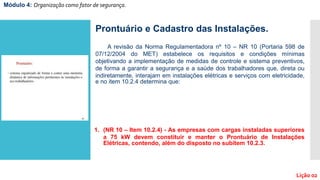 Módulo 4: Organização como fator de segurança.
Lição 02
Prontuário e Cadastro das Instalações.
A revisão da Norma Regulamentadora nº 10 – NR 10 (Portaria 598 de
07/12/2004 do MET) estabelece os requisitos e condições mínimas
objetivando a implementação de medidas de controle e sistema preventivos,
de forma a garantir a segurança e a saúde dos trabalhadores que, direta ou
indiretamente, interajam em instalações elétricas e serviços com eletricidade,
e no item 10.2.4 determina que:
1. (NR 10 – Item 10.2.4) - As empresas com cargas instaladas superiores
a 75 kW devem constituir e manter o Prontuário de Instalações
Elétricas, contendo, além do disposto no subitem 10.2.3.
 