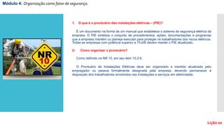 Módulo 4: Organização como fator de segurança.
Lição 02
1. O que é o prontuário das instalações elétricas – (PIE)?
É um documento na forma de um manual que estabelece o sistema de segurança elétrica da
empresa. O PIE sintetiza o conjunto de procedimentos, ações, documentações e programas
que a empresa mantém ou planeja executar para proteger os trabalhadores dos riscos elétricos.
Todas as empresas com potência superior a 75 kW devem manter o PIE atualizado.
2- Como organizar o prontuário?
Como definido na NR 10, em seu item 10.2.6.
O Prontuário de Instalações Elétricas deve ser organizado e mantido atualizado pelo
empregador ou pessoa formalmente designada pela empresa, devendo permanecer à
disposição dos trabalhadores envolvidos nas instalações e serviços em eletricidade.
 