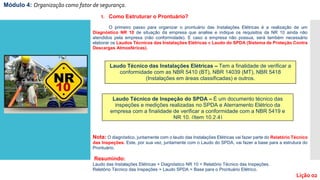 1. Como Estruturar o Prontuário?
O primeiro passo para organizar o prontuário das Instalações Elétricas é a realização de um
Diagnóstico NR 10 de situação da empresa que analise e indique os requisitos da NR 10 ainda não
atendidos pela empresa (não conformidade). E caso a empresa não possua, será também necessário
elaborar os Laudos Técnicos das Instalações Elétricas e Laudo do SPDA (Sistema de Proteção Contra
Descargas Atmosféricas).
Nota: O diagnóstico, juntamente com o laudo das Instalações Elétricas vai fazer parte do Relatório Técnico
das Inspeções. Este, por sua vez, juntamente com o Laudo do SPDA, vai fazer a base para a estrutura do
Prontuário.
Resumindo:
Laudo das Instalações Elétricas + Diagnóstico NR 10 = Relatório Técnico das Inspeções.
Relatório Técnico das Inspeções + Laudo SPDA = Base para o Prontuário Elétrico.
Laudo Técnico das Instalações Elétricas – Tem a finalidade de verificar a
conformidade com as NBR 5410 (BT), NBR 14039 (MT), NBR 5418
(Instalações em áreas classificadas) e outros.
Laudo Técnico de Inspeção do SPDA – É um documento técnico das
inspeções e medições realizadas no SPDA e Aterramento Elétrico da
empresa com a finalidade de verificar a conformidade com a NBR 5419 e
NR 10. (Item 10.2.4)
Módulo 4: Organização como fator de segurança.
Lição 02
 