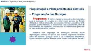Módulo 4: Organização como fator de segurança.
Lição 03
Programação e Planejamento dos Serviços
 Programação dos Serviços
Programar: É definir etapas ou procedimentos ordenados
para a execução de serviços em determinado período de tempo,
utilizando o método adequado, os recursos mínimos necessários, tanto
pessoais quanto materiais, as ferramentas e os equipamentos, além de
equipamentos de segurança, considerando as interferências possíveis
do meio ambiente com o trabalho.
Trabalhar com segurança em instalações elétricas requer
organização e atenção do que se está fazendo. Organizar o trabalho
antes de executar qualquer tarefa é de fundamental importância.
Organizar significa pensar antes de iniciar a tarefa, mas pensar em quê?
 