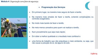  Em primeiro lugar, na maneira mais segura de fazer a tarefa;
 Na maneira mais simples de fazer a tarefa, evitando complicações ou
controles exagerados.
 No modo mais barato de fazer a tarefa;
 No meio menos cansativo para quem vai realizar a tarefa;
 Num procedimento que seja mais rápido;
 Em obter a melhor qualidade e o resultado mais confiável e
 uma forma de trabalho que não prejudique o meio ambiente, ou seja, que
não cause a poluição do ar, da água e do solo.
 Programação dos Serviços
Módulo 4: Organização como fator de segurança.
Lição 03
 