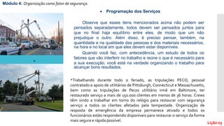 Observe que esses itens mencionados acima não podem ser
pensados separadamente, todos devem ser pensados juntos para
que no final haja equilíbrio entre eles, de modo que um não
prejudique o outro. Além disso, é preciso pensar, também, na
quantidade e na qualidade das pessoas e dos materiais necessários,
na hora e no local em que eles devem estar disponíveis.
Quando você faz, com antecedência, um estudo de todos os
fatores que vão interferir no trabalho e reúne o que é necessário para
a sua execução, você está na verdade organizando o trabalho para
alcançar bons resultados.
 Programação dos Serviços
Módulo 4: Organização como fator de segurança.
Lição 03
*Trabalhando durante todo o feriado, as tripulações PECO, pessoal
contratado e apoio de utilitários de Pittsburgh, Connecticut e Massachusetts,
bem como as tripulações de Pecos utilitário irmã em Baltimore, ter
restaurado serviço a mais de 150.000 clientes em menos de 36 horas. Crews
têm vindo a trabalhar em torno do relógio para restaurar com segurança
serviço a todos os clientes afetados pela tempestade. Organização de
resposta de emergência da empresa permanece ativado e todos os
funcionários estão respondendo disponíveis para restaurar o serviço da forma
mais segura e rápida possível.
*
 