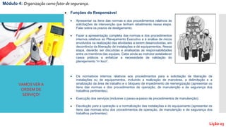 Módulo 4: Organização como fator de segurança.
Lição 03
VAMOSVERA
ORDEM DE
SERVIÇO!
 Funções do Responsável
 Apresentar os itens das normas e dos procedimentos relativos às
solicitações de intervenção que tenham rebatimento nessa etapa.
Falar sobre os prazos de desligamento;
 Fazer a apresentação completa das normas e dos procedimentos
internos relativos ao Planejamento Executivo e à análise de riscos
envolvidos na realização das atividades a serem desenvolvidas, em
decorrência da liberação de instalações e de equipamentos. Nessa
etapa, deverão ser discutidas e analisadas as responsabilidades
entre os membros das equipes. Cabe ainda ao instrutor estabelecer
casos práticos e enfatizar a necessidade de validação do
planejamento “in loco”.
 Os normativos internos relativos aos procedimentos para a solicitação de liberação de
instalações ou de equipamentos, incluindo a realização de manobras, a delimitação e a
sinalização da área de trabalho e o bloqueio de impedimento de reenergização (apresentar os
itens das normas e dos procedimentos de operação, de manutenção e de segurança dos
trabalhos pertinentes);
 Execução dos serviços (inclusive o passo-a-passo de procedimentos de manutenção);
 Devolução para a operação e a normalização das instalações e do equipamento (apresentar os
itens das normas e/ou dos procedimentos de operação, de manutenção e de segurança dos
trabalhos pertinentes).
 