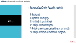 Módulo 4: Organização como fator de segurança.
Lição 04
o DesenergizaçãodeCircuitos-Vejaabaixoasequência:
I-Seccionamento
II-Impedimentodareenergização
III-Constataçãodaausênciadetensão
IV-Instalaçãodeaterramentotemporário
V-Proteçãodoselementosenergizadosexistentesnazonacontrolada
VI-Instalaçãodasinalizaçãodeimpedimentodereenergização
 