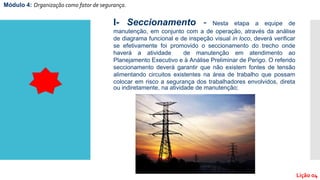 I- Seccionamento - Nesta etapa a equipe de
manutenção, em conjunto com a de operação, através da análise
de diagrama funcional e de inspeção visual in loco, deverá verificar
se efetivamente foi promovido o seccionamento do trecho onde
haverá a atividade de manutenção em atendimento ao
Planejamento Executivo e à Análise Preliminar de Perigo. O referido
seccionamento deverá garantir que não existem fontes de tensão
alimentando circuitos existentes na área de trabalho que possam
colocar em risco a segurança dos trabalhadores envolvidos, direta
ou indiretamente, na atividade de manutenção;
Módulo 4: Organização como fator de segurança.
Lição 04
 