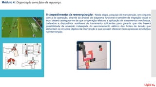 Módulo 4: Organização como fator de segurança.
Lição 04
II- Impedimento da reenergização - Nesta etapa, a equipe de manutenção, em conjunto
com a de operação, através da análise de diagrama funcional e também da inspeção visual in
loco, deverá assegurar-se de que a operação efetuou a aplicação de travamentos mecânicos,
cadeados e dispositivos auxiliares de travamento suficientes para garantir que não haverá
possibilidade de reversão indesejada do seccionamento elétrico das fontes de tensão que
alimentam os circuitos objetos da intervenção e que possam oferecer risco a pessoas envolvidas
na intervenção;
 