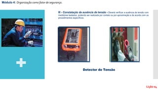 Módulo 4: Organização como fator de segurança.
Lição 04
III - Constatação da ausência de tensão - Deverá verificar a ausência de tensão com
medidores testados, podendo ser realizada por contato ou por aproximação e de acordo com os
procedimentos específicos;
Detector de Tensão
 