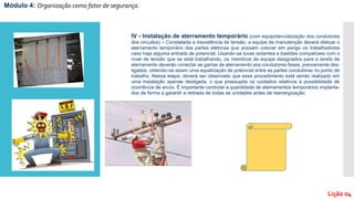 Módulo 4: Organização como fator de segurança.
Lição 04
IV - Instalação de aterramento temporário (com equipotencialização dos condutores
dos circuitos) – Constatada a inexistência de tensão, a equipe de manutenção deverá efetuar o
aterramento temporário das partes elétricas que possam colocar em perigo os trabalhadores
caso haja alguma entrada de potencial. Usando-se luvas isolantes e bastões compatíveis com o
nível de tensão que se está trabalhando, os membros da equipe designados para a tarefa de
aterramento deverão conectar as garras de aterramento aos condutores-fases, previamente des-
ligados, obtendo-se assim uma equalização de potencial entre as partes condutoras no ponto de
trabalho. Nessa etapa, deverá ser observado que esse procedimento está sendo realizado em
uma instalação apenas desligada, o que pressupõe os cuidados relativos à possibilidade de
ocorrência de arcos. É importante controlar a quantidade de aterramentos temporários implanta-
dos de forma a garantir a retirada de todas as unidades antes da reenergização;
 