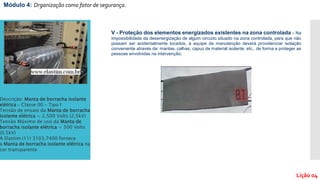 Módulo 4: Organização como fator de segurança.
Lição 04
V - Proteção dos elementos energizados existentes na zona controlada – Na
impossibilidade da desenergização de algum circuito situado na zona controlada, para que não
possam ser acidentalmente tocados, a equipe de manutenção deverá providenciar isolação
conveniente através de: mantas, calhas, capuz de material isolante, etc., de forma a proteger as
pessoas envolvidas na intervenção;
Descrição: Manta de borracha isolante
elétrica – Classe 00 – Tipo I
Tensão de ensaio da Manta de borracha
isolante elétrica = 2.500 Volts (2,5kV)
Tensão Máximo de uso da Manta de
borracha isolante elétrica = 500 Volts
(0,5kV)
A Elastim (11) 3103.7400 fornece
a Manta de borracha isolante elétrica na
cor transparente
 