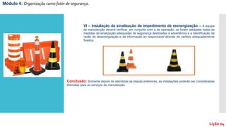 Módulo 4: Organização como fator de segurança.
Lição 04
VI – Instalação da sinalização de impedimento de reenergização – A equipe
de manutenção deverá verificar, em conjunto com a de operação, se foram adotadas todas as
medidas de sinalização adequadas de segurança destinadas à advertência e a identificação da
razão de desenergização e dá informação ao responsável através de cartões adequadamente
fixados;
Conclusão: Somente depois de atendidas as etapas anteriores, as instalações poderão ser consideradas
liberadas para os serviços de manutenção.
 