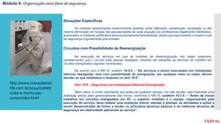 Situações Específicas
As medidas apresentadas anteriormente poderão sofrer alteração, substituição, ampliação ou até
mesma eliminação em função das peculiaridades de cada situação por profissionais legalmente habilitados,
autorizados e mediante justificativa técnica previamente formalizadas, desde que seja mantido o mesmo nível
de segurança originalmente preconizado.
Circuitos com Possibilidade de Reenergização
Na execução de serviços em que as medidas de desenergização não sejam possíveis,
caracterizando que o circuito está apenas desligado, deverão ser adotadas as técnicas de trabalho em
circuitos energizados vigentes na empresa.
De acordo com a NR-10, subitem 10.5.4 – “Os serviços a serem executados em instalações
elétricas desligadas, mas com possibilidade de energização, por qualquer meio ou razão, devem
atender ao que estabelece o disposto no item 10.6”.
Item 10.6 – Segurança em Instalações Elétricas Energizadas.
.
Além disso, é muito importante que antes de qualquer serviço, em alta tensão, seja realizada uma
avaliação prévia para gerenciamento dos riscos, conforme a NR-10, subitem 10.7.5 – “Antes de iniciar
trabalhos em circuitos energizados em AT, o superior imediato e a equipe, responsáveis pela
execução do serviço, deve realizar uma avaliação prévia, estudar e planejar as atividades e ações a
serem desenvolvidas de forma a tender os princípios técnicos básicos e as melhores técnicas de
segurança em eletricidade aplicáveis ao serviço”.
Módulo 4: Organização como fator de segurança.
Lição 04
http://www.macaubense
life.com.br/2014/07/eletr
icista-e-morto-por-
consumidor.html
 