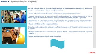 Isto quer dizer que antes do início de qualquer atividade no Sistema Elétrico de Potência, o responsável
deverá reunir toda a equipe e abordar os seguintes tópicos:
• Revisar os procedimentos programados estudando e planejando as ações a executar;
• Equalizar o entendimento de todos, com a eliminação de dúvidas de execução, conduzindo ao uso de
práticas seguras de trabalho e as melhores técnicas, sabidamente corretas, testadas e aprovadas;
• Alertar a cerca de outros riscos possíveis, não previstos nas instruções de segurança dos procedimentos;
• Discutir a divisão de tarefas e responsabilidades;
• Encontrar problemas potenciais que podem resultar em mudanças no serviço e até mesmo no procedimento
de trabalho;
• Identificar problemas reais que possam ter sido ignorados durante a relação de equipamentos de segurança
e trabalho;
• Difusão de conhecimentos, criando novas motivações.
Módulo 4: Organização como fator de segurança.
Lição 04
 