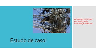 Estudo de caso!
Acidentes ocorridos
em serviços de
intervenção elétrica.
 