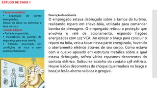 ESTUDO DE CASO 1
Descrição do acidente
O empregado estava debruçado sobre a tampa da turbina,
realizando reparo em chave-bóia, utilizada para comandar
bomba de drenagem. O empregado retirou a proteção que
envolvia o relé de acionamento, expondo fiações
energizadas com 127 VCA. Ao esticar o braço para concluir o
reparo na bóia, veio a tocar nessa parte energizada, havendo
o aterramento elétrico através de seu corpo. Como estava
com o queixo apoiado em estrutura metálica sobre a qual
estava debruçado, sofreu vários espasmos decorrentes do
contato elétrico. Soltou-se sozinho do contato 178 elétrico.
Houve lesões decorrentes do choque (queimadura no braço e
boca) e lesão aberta na boca e gengiva.
Causas imediatas
• Exposição de partes
energizadas;
Deixar de isolar ou delimitar a
área de risco.
Causas básicas
• Falta de supervisão;
• Inexistência de padrões de
segurança para essa tarefa;
• Trabalho executado em
condições de risco e sem
acompanhamento.
 