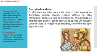 ESTUDO DE CASO 3
Descrição do acidente:
O eletricista ao subir na escada para efetuar reparos na
iluminação pública, recebeu choque elétrico no cabo
mensageiro, caindo ao solo. O eletricista foi encaminhado ao
hospital para exames, sendo constatado apenas um pequeno
corte na cabeça e luxação no pé esquerdo, sendo liberado após
algumas horas.
Causas imediatas
• Contato com o cabo
mensageiro energizado
sem a utilização dos
equipamentos de proteção
individual pertinente a
atividade, (luva isolante de
borracha com luva de
proteção).
Causas básicas
• Supervisão inadequada;
• Motivação inadequada;
• Equipamento energizado
acidentalmente.
 