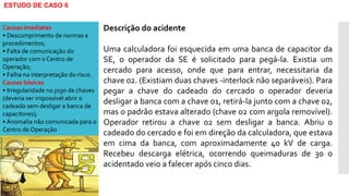 ESTUDO DE CASO 6
Descrição do acidente
Uma calculadora foi esquecida em uma banca de capacitor da
SE, o operador da SE é solicitado para pegá-la. Existia um
cercado para acesso, onde que para entrar, necessitaria da
chave 02. (Existiam duas chaves -interlock não separáveis). Para
pegar a chave do cadeado do cercado o operador deveria
desligar a banca com a chave 01, retirá-la junto com a chave 02,
mas o padrão estava alterado (chave 02 com argola removível).
Operador retirou a chave 02 sem desligar a banca. Abriu o
cadeado do cercado e foi em direção da calculadora, que estava
em cima da banca, com aproximadamente 40 kV de carga.
Recebeu descarga elétrica, ocorrendo queimaduras de 3o o
acidentado veio a falecer após cinco dias.
Causas imediatas
• Descumprimento de normas e
procedimentos;
• Falta de comunicação do
operador com o Centro de
Operação;
• Falha na interpretação do risco.
Causas básicas
• Irregularidade no jogo de chaves
(deveria ser impossível abrir o
cadeado sem desligar a banca de
capacitores);
• Anomalia não comunicada para o
Centro de Operação
 
