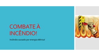COMBATEÀ
INCÊNDIO!
Incêndio causado por energia elétrica!
 