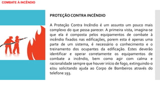 COMBATE À INCÊNDIO
PROTEÇÃO CONTRA INCÊNDIO
A Proteção Contra Incêndio é um assunto um pouco mais
complexo do que possa parecer. A primeira vista, imagina-se
que ela é composta pelos equipamentos de combate à
incêndio fixados nas edificações, porem esta é apenas uma
parte de um sistema, é necessário o conhecimento e o
treinamento dos ocupantes da edificação. Estes deverão
identificar e operar corretamente os equipamentos de
combate a incêndio, bem como agir com calma e
racionalidade sempre que houver início de fogo, extinguindo-o
e/ou solicitando ajuda ao Corpo de Bombeiros através do
telefone 193.
 