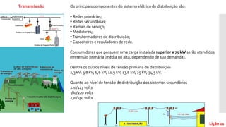 Os principais componentes do sistema elétrico de distribuição são:
• Redes primárias;
• Redes secundárias;
• Ramais de serviço;
• Medidores;
•Transformadores de distribuição;
• Capacitores e reguladores de rede.
Consumidores que possuem uma carga instalada superior a 75 kW serão atendidos
em tensão primária (média ou alta, dependendo de sua demanda).
Dentre os outros níveis de tensão primária de distribuição:
2,3 kV; 3,8 kV; 6,6 kV; 11,9 kV; 13,8 kV; 25 kV; 34,5 kV.
Quanto ao nível de tensão de distribuição dos sistemas secundários
220/127 volts
380/220 volts
230/150 volts
Lição 01
 