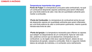 Temperaturas importantes dos gases
Ponto de Fulgor: é a temperatura (uma para cada combustível), na qual
um combustível desprende vapores suficientes para serem inflamados
por uma fonte externa de calor, mas não em quantidade suficiente para
manter a combustão.
•Ponto de Combustão: é a temperatura do combustível acima da qual
ele desprende vapores em quantidade suficiente para serem inflamados
por uma fonte externa de calor e continuarem queimando, mesmo quando
retirada esta fonte de calor.
•Ponto de Ignição: é a temperatura necessária para inflamar os vapores
que estejam se desprendendo de um combustível. Após ter visto tudo
isto, podemos concluir que se abaixarmos a temperatura de um
combustível, ou da região onde seus vapores flutuam, abaixo da sua
temperatura de ignição, cessará a combustão. Este é o segundo método
básico de extinção de incêndios, e é conhecido como resfriamento.
COMBATE À INCÊNDIO
 