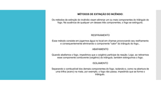 MÉTODOS DE EXTINÇÃO DO INCÊNDIO:
Os métodos de extinção do incêndio visam eliminar um ou mais componentes do triângulo do
fogo. Na ausência de qualquer um desses três componentes, o fogo se extinguirá.
RESFRIAMENTO
Esse método consiste em jogarmos água no local em chamas provovcando seu resfriamento
e consequentemente eliminando o componente "calor" do triângulo do fogo..
ABAFAMENTO
Quando abafamos o fogo, impedimos que o oxigênio participe da reação. Logo, ao retirarmos
esse componente comburente (oxigênio) do triângulo, também extinguimos o fogo.
ISOLAMENTO
Separando o combustível dos demais componentes do fogo, isolando-o, como na abertura de
uma trilha (acero) na mata, por exemplo, o fogo não passa, impedindo que se forme o
triângulo.
 