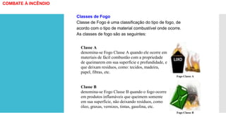 COMBATE À INCÊNDIO
Classe A
denomina-se Fogo Classe A quando ele ocorre em
materiais de fácil combustão com a propriedade
de queimarem em sua superfície e profundidade, e
que deixam resíduos, como: tecidos, madeira,
papel, fibras, etc.
Fogo Classe A
Classe B
denomina-se Fogo Classe B quando o fogo ocorre
em produtos inflamáveis que queimem somente
em sua superfície, não deixando resíduos, como
óleo, graxas, vernizes, tintas, gasolina, etc.
Fogo Classe B
Classes de Fogo
Classe de Fogo é uma classificação do tipo de fogo, de
acordo com o tipo de material combustível onde ocorre.
As classes de fogo são as seguintes:
 