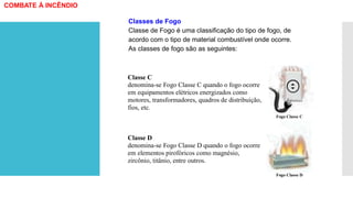 Classe C
denomina-se Fogo Classe C quando o fogo ocorre
em equipamentos elétricos energizados como
motores, transformadores, quadros de distribuição,
fios, etc.
Fogo Classe C
Classe D
denomina-se Fogo Classe D quando o fogo ocorre
em elementos pirofóricos como magnésio,
zircônio, titânio, entre outros.
Fogo Classe D
Classes de Fogo
Classe de Fogo é uma classificação do tipo de fogo, de
acordo com o tipo de material combustível onde ocorre.
As classes de fogo são as seguintes:
COMBATE À INCÊNDIO
 