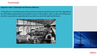 Aspectos sobre a Operação de Sistemas Elétricos.
A frequência é controlada automaticamente nos próprios geradores por meio dos reguladores
de velocidade, equipamentos que injetam mais ou menos água, vapor ou gás nas turbinas que
acionam os geradores, dependendo do aumento ou da diminuição da demanda.
Lição 01
 