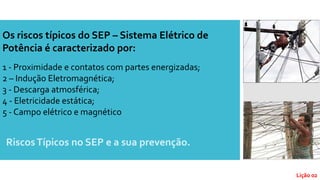 RiscosTípicos no SEP e a sua prevenção.
Os riscos típicos do SEP – Sistema Elétrico de
Potência é caracterizado por:
1 - Proximidade e contatos com partes energizadas;
2 – Indução Eletromagnética;
3 - Descarga atmosférica;
4 - Eletricidade estática;
5 - Campo elétrico e magnético
Lição 02
 