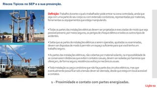 Definição:Trabalhoduranteoqualotrabalhadorpodeentrarnazonacontrolada,aindaque
sejacomumapartedoseucorpooucomextensãocondutoras,representadaspormateriais,
ferramentasouequipamentosqueestejamanipulando.
•Todasaspartesdasinstalaçõeselétricasdevemserprojetadaseexecutadasdemodoqueseja
possívelprevenir,pormeiosseguros,osperigosdechoqueelétricoetodososoutrostiposde
acidentes.
•Saibaqueaspartesdeinstalaçõeselétricasaseremoperadas,ajustadasouexaminadas,
devemserdispostasdemodoàpermitirumespaçosuficienteparaquevocêtenhaum
trabalhoseguro.
•Aspartesdasinstalaçõeselétricas,nãocobertaspormaterialisolante,naimpossibilidadede
seconservaremdistânciasqueevitemcontatoscasuais,devemserisoladasporbarreirasque
ofereçam,deformasegura,resistênciaaesforçosmecânicosusuais.
•Todainstalaçãooupeçacondutoraquenãofaçapartedoscircuitoselétricos,masque
eventualmentepossaficarsobatensãodeverseraterrada,desdequeestejaemlocalacessível
acontatos.
1 - Proximidade e contato com partes energizadas.
Lição 02
Riscos Típicos no SEP e a sua prevenção.
 