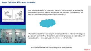 1 - Proximidade e contato com partes energizadas.
• As instalações elétricas, quando a natureza do risco exigir e sempre que
tecnicamente possível, devem ser providas de proteção complementar por
meio de controle a distância, manual e/ou automático.
Riscos Típicos no SEP e a sua prevenção.
Lição 02
• As instalações elétricas que estejam em contato direto ou indireto com a água e
que possam permitir fuga de corrente, devem ser projetadas e executadas, em
especial, quanto à blindagem, ao isolamento e ao aterramento.
 