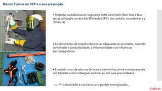  1 - Proximidade e contato com partes energizadas.
Riscos Típicos no SEP e a sua prevenção.
Lição 02
• Respeitar as distâncias de segurança entre as tensões (fase-fase e fase-
terra), utilização correta dos EPI’s e dos EPC’s (ao contato, ao potencial e a
distância).
• As vestimentas de trabalho devem ser adequadas às atividades, devendo
contemplar a condutibilidade, a inflamabilidade e as influências
eletromagnéticas.
• É vedado o uso de adornos (brincos, correntinhas, entre outros) pessoais
nos trabalhos com instalações elétricas ou em suas proximidades.
 