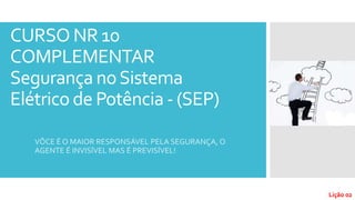 CURSO NR 10
COMPLEMENTAR
Segurança noSistema
Elétrico de Potência - (SEP)
VÔCE É O MAIOR RESPONSÁVEL PELA SEGURANÇA, O
AGENTE É INVISÍVEL MAS É PREVISÍVEL!
Lição 02
 