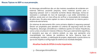 3 – DescargasAtmosféricas
Riscos Típicos no SEP e a sua prevenção.
As descargas atmosféricas são um dos maiores causadores de acidentes em
sistemas elétricos causando prejuízos, tanto materiais quanto para a
segurança pessoal. Com o crescente aumento dessas descargas, tornou-se
necessário a avaliação do risco de exposição a que estão submetidos os
edifícios, sendo este um meio eficaz de verificar a necessidade de instalação
de pára-raios. Os pára-raios captam os raios e direcionam os mesmo para o
sistema de aterramento.
Os sistemas de aterramento têm como primeiro objetivo à segurança pessoal.
Devem ser projetados para atendem os critérios de segurança tanto em alta
frequência, descargas atmosféricas e telefonia quanto em baixas frequências,
como curtos-circuitos em motores trifásicos. Para que o aterramento seja eficaz,
é necessário que seja um sistema estável, ou seja, que apresente uma
invariabilidade nos valores da resistência de terra. Deve-se levar em
consideração, também, a viabilização do projeto, objetivando o ponto ótimo no
que se diz respeito a configuração do sistema e ao resultado desejado.
Atualizar laudo do SPDA é muito importante.
Lição 02
 