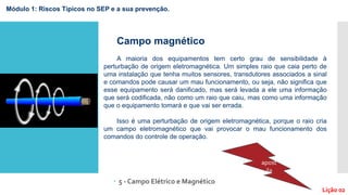  5 - Campo Elétrico e Magnético
Módulo 1: Riscos Típicos no SEP e a sua prevenção.
Lição 02
Campo magnético
A maioria dos equipamentos tem certo grau de sensibilidade à
perturbação de origem eletromagnética. Um simples raio que caia perto de
uma instalação que tenha muitos sensores, transdutores associados a sinal
e comandos pode causar um mau funcionamento, ou seja, não significa que
esse equipamento será danificado, mas será levada a ele uma informação
que será codificada, não como um raio que caiu, mas como uma informação
que o equipamento tomará e que vai ser errada.
Isso é uma perturbação de origem eletromagnética, porque o raio cria
um campo eletromagnético que vai provocar o mau funcionamento dos
comandos do controle de operação.
apost
ila
 