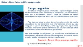  5 - Campo Elétrico e Magnético
Lição 02
Campo magnético
Deve haver uma preocupação em imunizar o equipamento para evitar o
mau funcionamento contra o fenômeno de perturbação e, ao mesmo tempo,
evitar que o equipamento produza ruídos de natureza de campo
eletromagnético que perturbe tanto o seu funcionamento quanto o de outros.
Para isso que existe o estudo de um bom aterramento, da escolha
adequada do tipo de aterramento para evitar correntes comuns, ou seja,
assegurar, ao usuário da instalação, certa segurança para o equipamento
instalado e evitar certos tipos de sobretensão que são provocados por falhas
na rede elétrica, como um curto–circuito, por exemplo.
Mais uma finalidade do aterramento é a de promover uma referência de
potenciais para a boa operação dos sistemas elétricos, em especial quando
há partes isoladas eletricamente, como um transformador.
Importante - Corrente elétrica gera campo magnético
Módulo 1: Riscos Típicos no SEP e a sua prevenção.
 