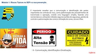  6 - Comunicação, Identificação e Sinalização.
Lição 02
É importante ressaltar que a comunicação e identificação são partes
importantes do controle do risco, como padronização dos procedimentos de
transmissão e operação, criando uma linguagem simples, fazendo uma
nomenclatura e utilizando métodos seguros (cartões de segurança, painéis de
controle e padronizações das cores) e utilização de cones, cercas e ﬁtas.
Módulo 1: Riscos Típicos no SEP e a sua prevenção.
 