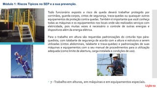  7 -Trabalho em alturas, em máquinas e em equipamentos especiais.
Lição 02
Todo funcionário exposto a risco de queda deverá trabalhar protegido por
corrimãos, guarda-corpos, cintos de segurança, trava-quedas ou quaisquer outros
equipamentos de proteção contra quedas. Também é importante que você conheça
todas as máquinas e os equipamentos nos locais onde são realizados serviços com
eletricidade, pois muitas vezes é necessário o controle de outras energias e
dispositivos além da energia elétrica.
Para o trabalho em altura são requeridas padronizações do cinturão tipo pára-
quedista, com talabarte de segurança de acordo com a altura e estrutura a serem
utilizadas (cintos abdominais, talabarte e trava-quedas) e padronizações de suas
máquinas e equipamentos com o seu manual de procedimentos para a utilização
adequada (como limite de abertura, carga instalada e condições de uso).
Módulo 1: Riscos Típicos no SEP e a sua prevenção.
 
