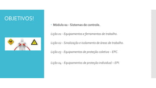 OBJETIVOS!
 Módulo 02 - Sistemas de controle.
Lição 01 - Equipamentos e ferramentas de trabalho.
Lição 02 - Sinalização e isolamento de áreas de trabalho.
Lição 03 - Equipamentos de proteção coletiva – EPC.
Lição 04 - Equipamentos de proteção individual – EPI.
 