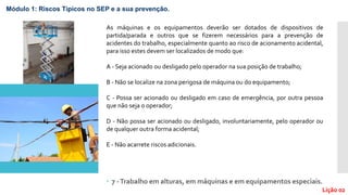  7 -Trabalho em alturas, em máquinas e em equipamentos especiais.
Lição 02
Módulo 1: Riscos Típicos no SEP e a sua prevenção.
As máquinas e os equipamentos deverão ser dotados de dispositivos de
partida/parada e outros que se fizerem necessários para a prevenção de
acidentes do trabalho, especialmente quanto ao risco de acionamento acidental,
para isso estes devem ser localizados de modo que:
A - Seja acionado ou desligado pelo operador na sua posição de trabalho;
B - Não se localize na zona perigosa de máquina ou do equipamento;
C - Possa ser acionado ou desligado em caso de emergência, por outra pessoa
que não seja o operador;
D - Não possa ser acionado ou desligado, involuntariamente, pelo operador ou
de qualquer outra forma acidental;
E - Não acarrete riscos adicionais.
 