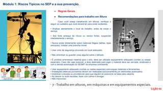  7 -Trabalho em alturas, em máquinas e em equipamentos especiais.
Lição 02
Módulo 1: Riscos Típicos no SEP e a sua prevenção.
 Regras Gerais
 Recomendações para trabalho em Altura
Caso você esteja trabalhando em alturas, verifique a
seguir os cuidados que você deverá ter para evitar acidentes.
• Analisar atentamente o local de trabalho, antes de iniciar o
serviço.
• Sob forte ameaça de chuva ou ventos fortes, suspender
imediatamente o serviço.
• Nunca andar diretamente sobre materiais frágeis (telhas, ripas
estuques), instalar uma prancha móvel.
• Usar cinto de segurança ancorado em local adequado.
• Não amontoar ou guardar coisa alguma sobre o telhado.
• É proibido arremessar material para o solo, deve ser utilizado equipamento adequado (cordas ou cestas
especiais). Caso não seja possível, a área destinada para jogar o material deve ser cercada, sinalizada e
com a devida autorização do SESMT da empresa contratante.
• Usar equipamento adequado (cordas ou cestas especiais) para erguer materiais e ferramentas.
• Instalações elétricas provisórias devem ser realizadas exclusivamente por eletricistas autorizados.
• Imobilizar a escada ou providenciar para que alguém se posicione na base para calçá-la.
• Ao descer ou subir escadas, fazer com calma e devagar.
• Não improvisar.
 