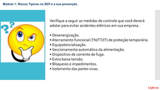 Lição 02
Módulo 1: Riscos Típicos no SEP e a sua prevenção.
Verifique a seguir as medidas de controle que você deverá
adotar para evitar acidentes elétricos em sua empresa.
• Desenergização.
• Aterramento funcional (TN/TT/IT) de proteção temporária.
• Equipotencialização.
• Seccionamento automático da alimentação.
• Dispositivo de corrente de fuga.
• Extra baixa tensão.
• Bloqueios e impedimentos.
• Isolamento das partes vivas.
 