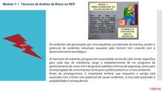 Lição 03
Módulo 1: • Técnicas de Análise de Risco no SEP
Os acidentes são provocados por uma sequência concatenada de eventos, porém o
potencial de acidentes industriais causados pelo homem tem crescido com o
desenvolvimento tecnológico.
O manuseio de materiais perigosos em quantidades acima de valor limite, específico
para cada tipo de substância, exige o estabelecimento de um programa de
gerenciamento de riscos a fim de garantir padrões mínimos de segurança, tanto para
os empregados de uma empresa como para o público externo e o meio ambiente.
Antes de prosseguirmos, é importante lembrar que enquanto o perigo está
associado com a fonte com potencial de causar acidentes, o risco está associado à
probabilidade e consequências.
apost
ila
 