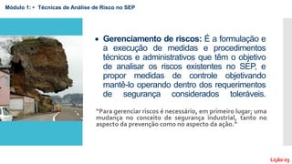  Gerenciamento de riscos: É a formulação e
a execução de medidas e procedimentos
técnicos e administrativos que têm o objetivo
de analisar os riscos existentes no SEP, e
propor medidas de controle objetivando
mantê-lo operando dentro dos requerimentos
de segurança considerados toleráveis.
“Para gerenciar riscos é necessário, em primeiro lugar; uma
mudança no conceito de segurança industrial, tanto no
aspecto da prevenção como no aspecto da ação.”
Módulo 1: • Técnicas de Análise de Risco no SEP
Lição 03
 