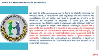 No caso da ação, a mudança está na forma de atuação gerencial. No
conceito inicial, o responsável pela segurança de uma indústria era
centralizado em um órgão que tinha a função de prevenir e de
minimizar os acidentes na empresa. É óbvio que por mais
competentes que fossem esses profissionais, não poderiam estar em
todos os lugares o tempo todo fazendo prevenção. Quem faz a
prevenção dos acidentes é o gerente e sua equipe de profissionais
que conhecem os procedimentos operacionais, de manutenção, de
inspeção, etc., ou seja, a responsabilidade pela segurança será de
todos os envolvidos nas atividades desde o gerenciamento a
operação, recebendo dos profissionais de segurança o apoio em
termos de assessoria e de consultoria para assuntos específicos de
segurança industrial.
Módulo 1: • Técnicas de Análise de Risco no SEP
Lição 03
 