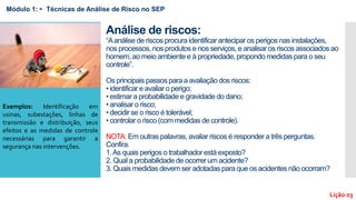 Análise de riscos:
“Aanálise de riscos procura identificar antecipar os perigos nas instalações,
nos processos, nos produtos e nos serviços, e analisar os riscos associados ao
homem, ao meio ambiente e à propriedade, propondo medidas para o seu
controle”.
Os principais passos para a avaliação dos riscos:
• identificar e avaliar o perigo;
• estimar a probabilidade e gravidade do dano;
• analisar o risco;
• decidir se o risco é tolerável;
• controlar o risco (com medidas de controle).
NOTA: Em outras palavras, avaliar riscos é responder a três perguntas.
Confira.
1.As quais perigos o trabalhador está exposto?
2. Qual a probabilidade de ocorrer um acidente?
3. Quais medidas devem ser adotadas para que os acidentes não ocorram?
Módulo 1: • Técnicas de Análise de Risco no SEP
Lição 03
Exemplos: Identificação em
usinas, subestações, linhas de
transmissão e distribuição, seus
efeitos e as medidas de controle
necessárias para garantir a
segurança nas intervenções.
 