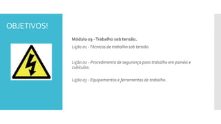 OBJETIVOS!
Módulo 03 -Trabalho sob tensão.
Lição 01 -Técnicas de trabalho sob tensão.
Lição 02 - Procedimento de segurança para trabalho em painéis e
cubículos.
Lição 03 - Equipamentos e ferramentas de trabalho.
 