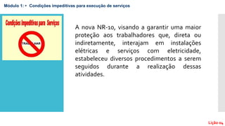 Módulo 1: • Condições impeditivas para execução de serviços
Lição 04
A nova NR-10, visando a garantir uma maior
proteção aos trabalhadores que, direta ou
indiretamente, interajam em instalações
elétricas e serviços com eletricidade,
estabeleceu diversos procedimentos a serem
seguidos durante a realização dessas
atividades.
 