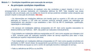  As principais condições impeditivas
A ausência ou a deficiência de qualquer uma das condições a seguir impede o início ou o
prosseguimento de serviços realizados em instalações elétricas do SEP. Vale ressaltar que essas
condições são as principais, pois na análise de riscos do serviço podemos constatar outras situações que
possam impedir a execução da atividade. São elas:
• As intervenções em instalações elétricas com tensão igual ou superior a 50 volts em corrente
alternada ou superior a 120 volts em corrente contínua somente podem ser realizadas por
trabalhadores que atendam o que estabelece o item 10.8 da NR-10 (habilitação, qualificação,
capacitação e autorização);
• Os serviços em instalações elétricas energizadas em AT, bem como aqueles executados no
Sistema Elétrico de Potência – SEP, não podem ser realizados individualmente;
• Todo trabalho em instalações elétricas energizadas em AT, bem como aquelas que interajam com
o SEP, somente pode ser realizada mediante ordem de serviço específica para data e local,
assinada por superior responsável pela área;
• Todo trabalhador em instalações elétricas energizadas em AT, bem como aqueles envolvidos em
atividades no SEP, devem dispor de equipamento que permita a comunicação permanente com os
demais membros da equipe ou com o centro de operação durante a realização do serviço;
• Falta ou deficiência de EPCs e ou de EPIs.
Módulo 1: • Condições impeditivas para execução de serviços
Lição 04
 
