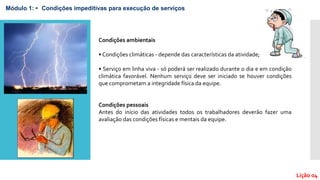 Lição 04
Módulo 1: • Condições impeditivas para execução de serviços
Condições ambientais
• Condições climáticas - depende das características da atividade;
• Serviço em linha viva - só poderá ser realizado durante o dia e em condição
climática favorável. Nenhum serviço deve ser iniciado se houver condições
que comprometam a integridade física da equipe.
Condições pessoais
Antes do início das atividades todos os trabalhadores deverão fazer uma
avaliação das condições físicas e mentais da equipe.
 